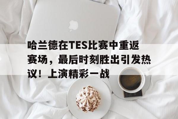 哈兰德在TES比赛中重返赛场，最后时刻胜出引发热议！上演精彩一战的简单介绍-开云app