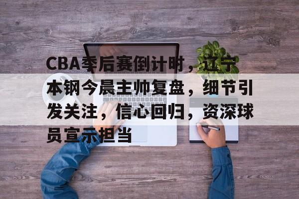 CBA季后赛倒计时，辽宁本钢今晨主帅复盘，细节引发关注，信心回归，资深球员宣示担当的简单介绍-kaiyun官网